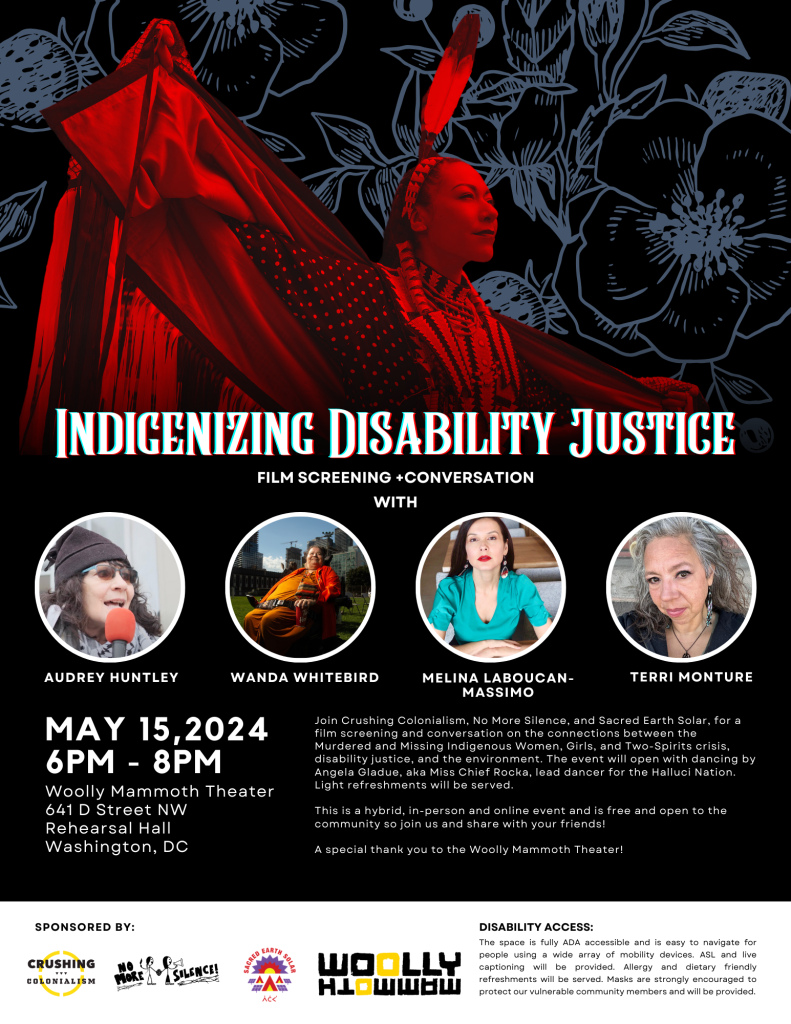 Against a black floral background is a picture of an Indigenous woman dressed in traditional regalia. In white text reads: “Indigenizing Disability Justice | Film Screening + Conversation with” and below are photos of the four event speakers: Audrey Huntley, Wanda Whitebird, Melina Laboucan-Massimo, and Terri Monture. Beneath is the date, time, and location of the event. At the bottom of the image are logos of the four sponsors: Crushing Colonialism, No More Silence, Sacred Earth Solar, and Woolly Mammoth.